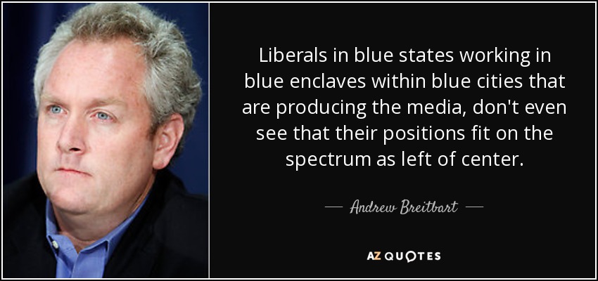 Liberals in blue states working in blue enclaves within blue cities that are producing the media, don't even see that their positions fit on the spectrum as left of center. - Andrew Breitbart