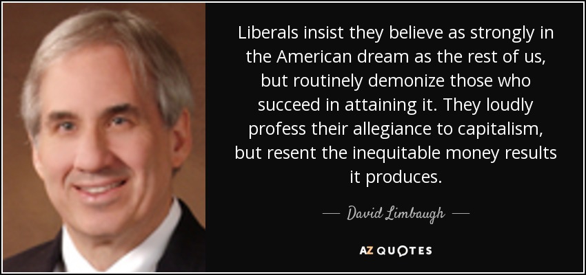 Liberals insist they believe as strongly in the American dream as the rest of us, but routinely demonize those who succeed in attaining it. They loudly profess their allegiance to capitalism, but resent the inequitable money results it produces. - David Limbaugh