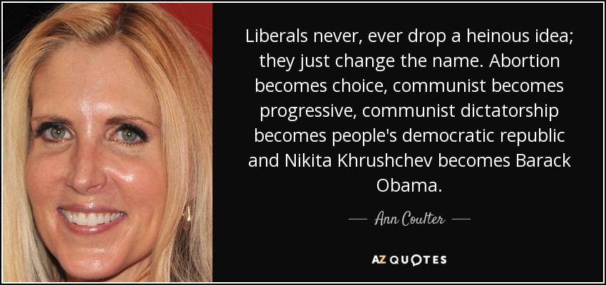 Liberals never, ever drop a heinous idea; they just change the name. Abortion becomes choice, communist becomes progressive, communist dictatorship becomes people's democratic republic and Nikita Khrushchev becomes Barack Obama. - Ann Coulter