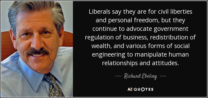 Liberals say they are for civil liberties and personal freedom, but they continue to advocate government regulation of business, redistribution of wealth, and various forms of social engineering to manipulate human relationships and attitudes. - Richard Ebeling