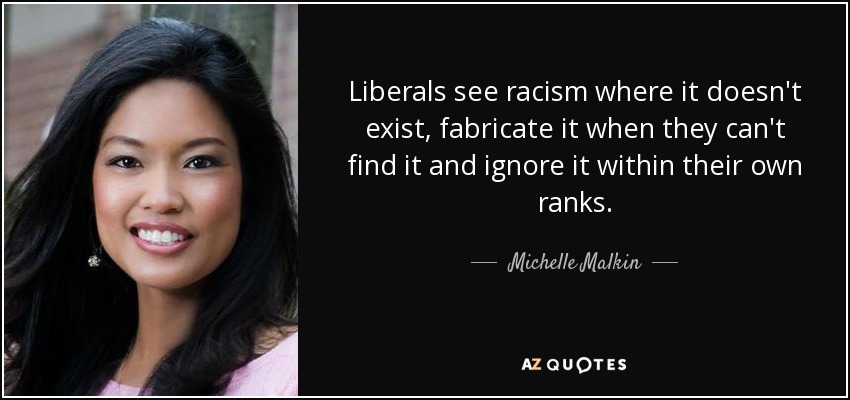 Liberals see racism where it doesn't exist, fabricate it when they can't find it and ignore it within their own ranks. - Michelle Malkin