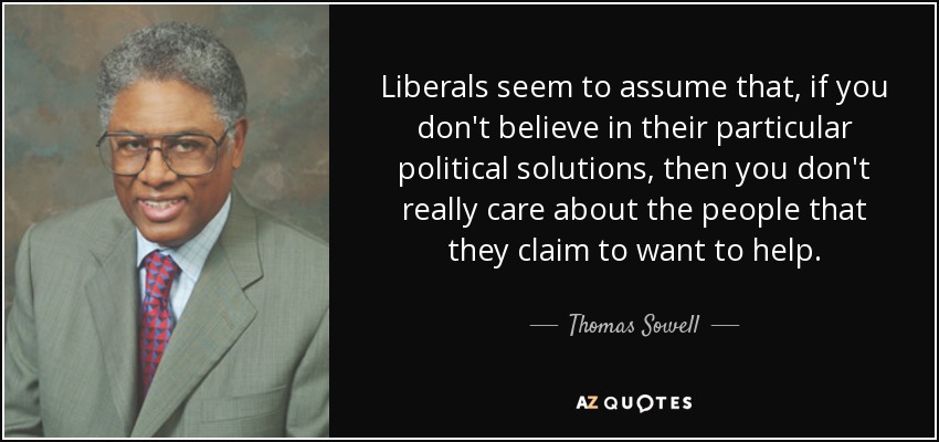 Liberals seem to assume that, if you don't believe in their particular political solutions, then you don't really care about the people that they claim to want to help. - Thomas Sowell