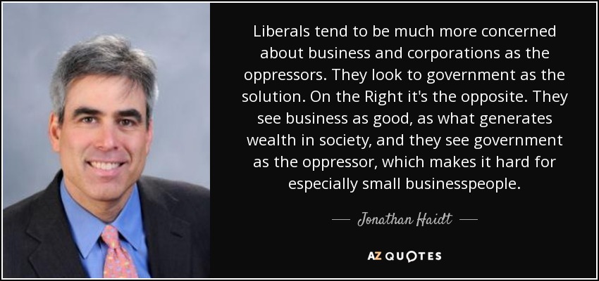 Liberals tend to be much more concerned about business and corporations as the oppressors. They look to government as the solution. On the Right it's the opposite. They see business as good, as what generates wealth in society, and they see government as the oppressor, which makes it hard for especially small businesspeople. - Jonathan Haidt