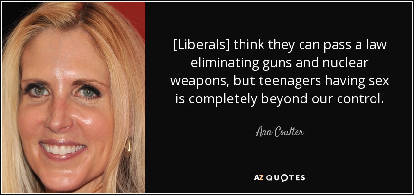[Liberals] think they can pass a law eliminating guns and nuclear weapons, but teenagers having sex is completely beyond our control. - Ann Coulter