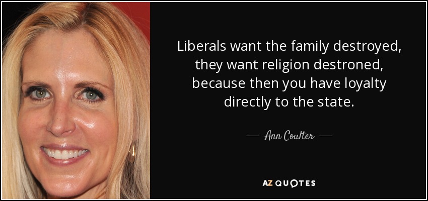 Liberals want the family destroyed, they want religion destroned, because then you have loyalty directly to the state. - Ann Coulter