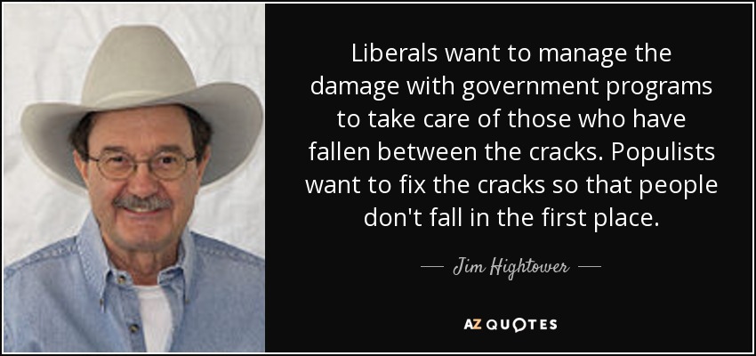 Liberals want to manage the damage with government programs to take care of those who have fallen between the cracks. Populists want to fix the cracks so that people don't fall in the first place. - Jim Hightower