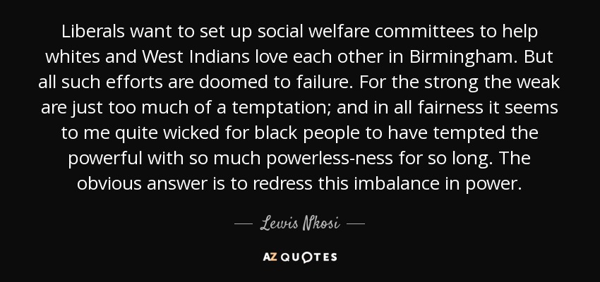 Liberals want to set up social welfare committees to help whites and West Indians love each other in Birmingham. But all such efforts are doomed to failure. For the strong the weak are just too much of a temptation; and in all fairness it seems to me quite wicked for black people to have tempted the powerful with so much powerless-ness for so long. The obvious answer is to redress this imbalance in power. - Lewis Nkosi