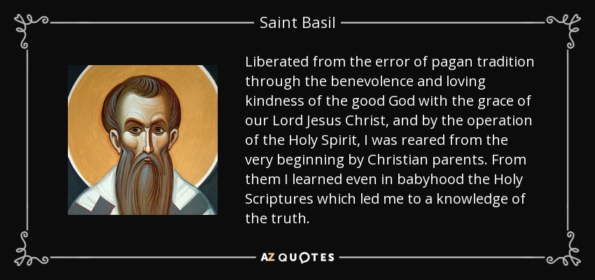Liberated from the error of pagan tradition through the benevolence and loving kindness of the good God with the grace of our Lord Jesus Christ, and by the operation of the Holy Spirit, I was reared from the very beginning by Christian parents. From them I learned even in babyhood the Holy Scriptures which led me to a knowledge of the truth. - Saint Basil