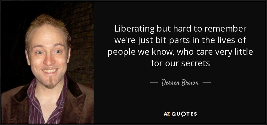 Liberating but hard to remember we're just bit-parts in the lives of people we know, who care very little for our secrets - Derren Brown