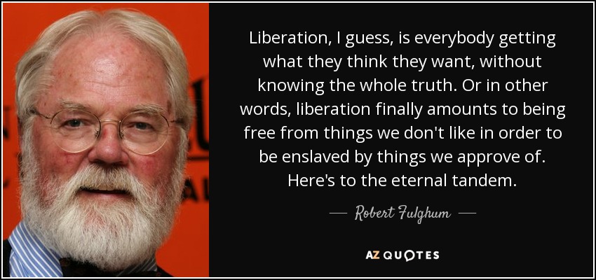 Liberation, I guess, is everybody getting what they think they want, without knowing the whole truth. Or in other words, liberation finally amounts to being free from things we don't like in order to be enslaved by things we approve of. Here's to the eternal tandem. - Robert Fulghum