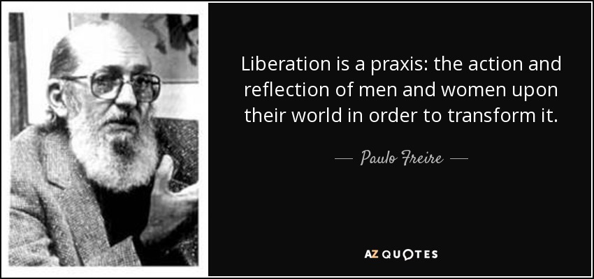 Liberation is a praxis: the action and reflection of men and women upon their world in order to transform it. - Paulo Freire