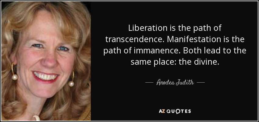 Liberation is the path of transcendence. Manifestation is the path of immanence. Both lead to the same place: the divine. - Anodea Judith