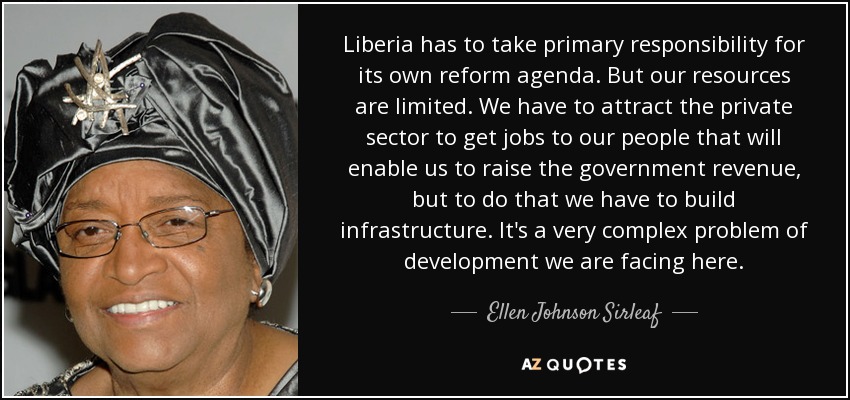 Liberia has to take primary responsibility for its own reform agenda. But our resources are limited. We have to attract the private sector to get jobs to our people that will enable us to raise the government revenue, but to do that we have to build infrastructure. It's a very complex problem of development we are facing here. - Ellen Johnson Sirleaf