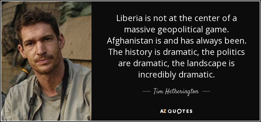 Liberia is not at the center of a massive geopolitical game. Afghanistan is and has always been. The history is dramatic, the politics are dramatic, the landscape is incredibly dramatic. - Tim Hetherington