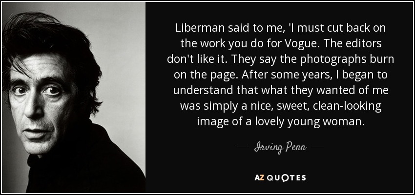 Liberman said to me, 'I must cut back on the work you do for Vogue. The editors don't like it. They say the photographs burn on the page . After some years, I began to understand that what they wanted of me was simply a nice, sweet, clean-looking image of a lovely young woman. - Irving Penn