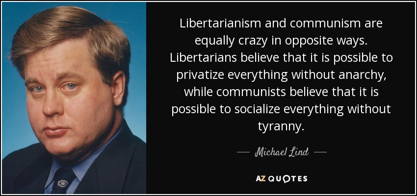 Libertarianism and communism are equally crazy in opposite ways. Libertarians believe that it is possible to privatize everything without anarchy, while communists believe that it is possible to socialize everything without tyranny. - Michael Lind