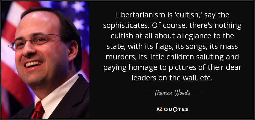 Libertarianism is 'cultish,' say the sophisticates. Of course, there's nothing cultish at all about allegiance to the state, with its flags, its songs, its mass murders, its little children saluting and paying homage to pictures of their dear leaders on the wall, etc. - Thomas Woods
