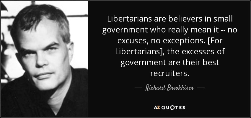 Libertarians are believers in small government who really mean it -- no excuses, no exceptions. [For Libertarians], the excesses of government are their best recruiters. - Richard Brookhiser