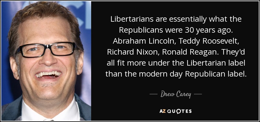 Libertarians are essentially what the Republicans were 30 years ago. Abraham Lincoln, Teddy Roosevelt, Richard Nixon, Ronald Reagan. They'd all fit more under the Libertarian label than the modern day Republican label. - Drew Carey