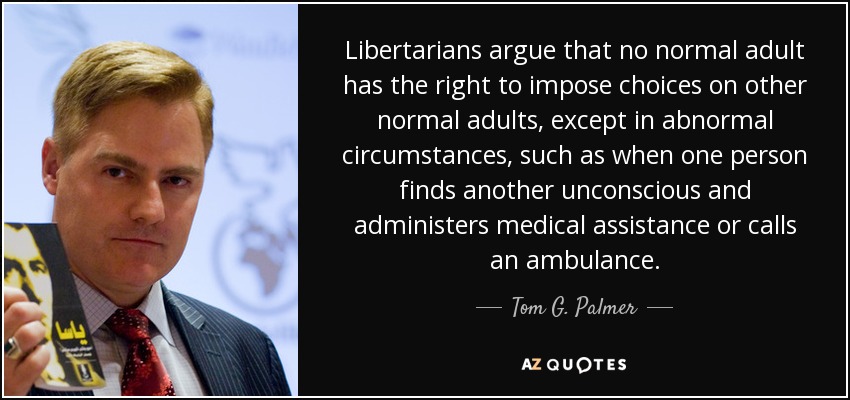 Libertarians argue that no normal adult has the right to impose choices on other normal adults, except in abnormal circumstances, such as when one person finds another unconscious and administers medical assistance or calls an ambulance. - Tom G. Palmer