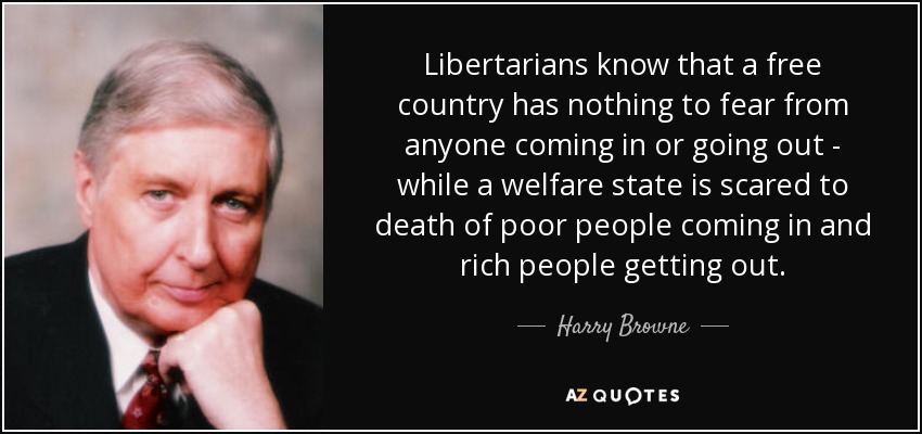 Libertarians know that a free country has nothing to fear from anyone coming in or going out - while a welfare state is scared to death of poor people coming in and rich people getting out. - Harry Browne
