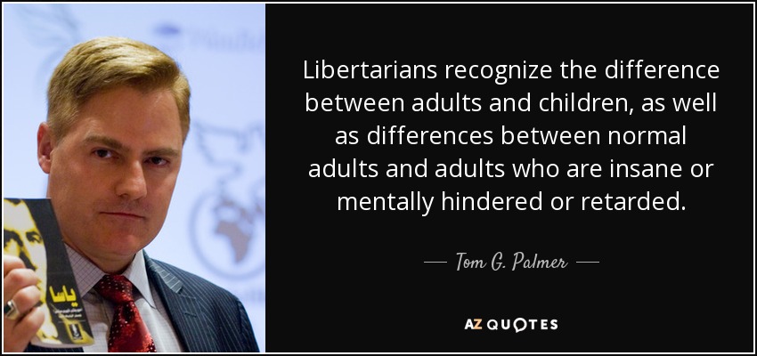 Libertarians recognize the difference between adults and children, as well as differences between normal adults and adults who are insane or mentally hindered or retarded. - Tom G. Palmer