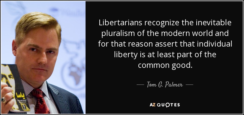 Libertarians recognize the inevitable pluralism of the modern world and for that reason assert that individual liberty is at least part of the common good. - Tom G. Palmer