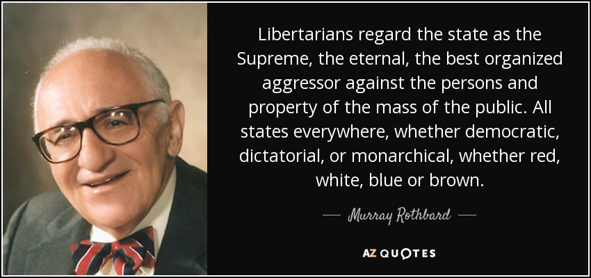 Libertarians regard the state as the Supreme, the eternal, the best organized aggressor against the persons and property of the mass of the public. All states everywhere, whether democratic, dictatorial, or monarchical, whether red, white, blue or brown. - Murray Rothbard