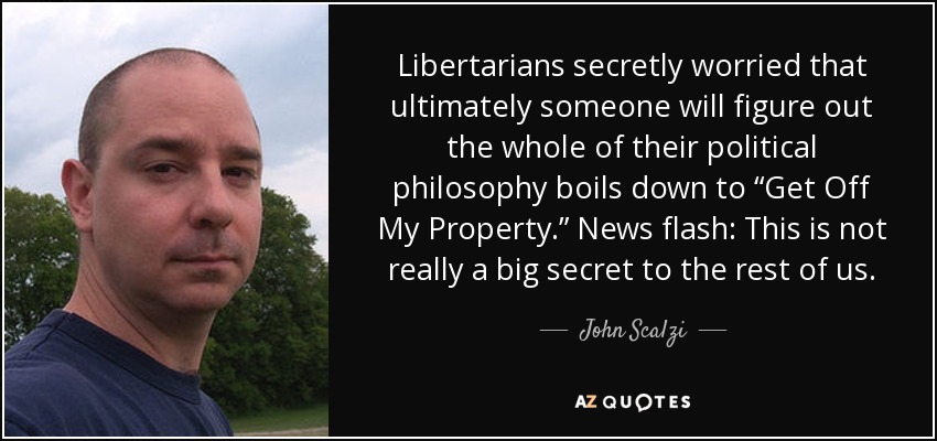 Libertarians secretly worried that ultimately someone will figure out the whole of their political philosophy boils down to “Get Off My Property.” News flash: This is not really a big secret to the rest of us. - John Scalzi