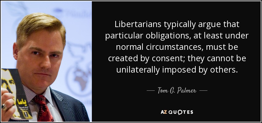 Libertarians typically argue that particular obligations, at least under normal circumstances, must be created by consent; they cannot be unilaterally imposed by others. - Tom G. Palmer