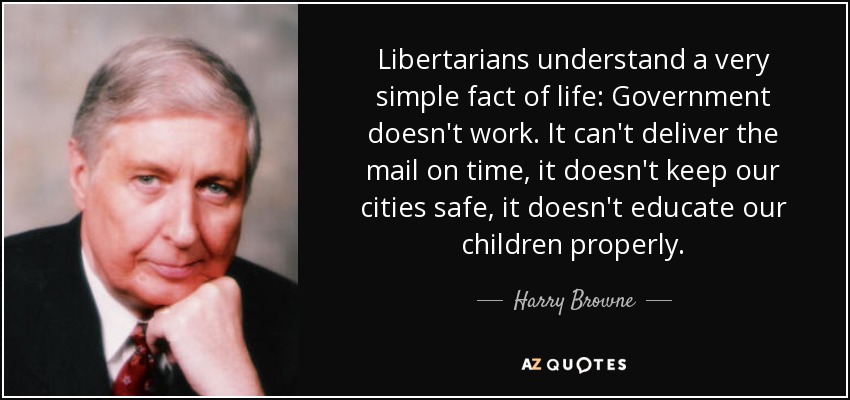 Libertarians understand a very simple fact of life: Government doesn't work. It can't deliver the mail on time, it doesn't keep our cities safe, it doesn't educate our children properly. - Harry Browne