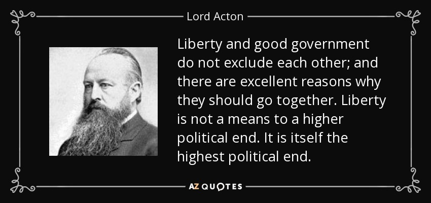 Liberty and good government do not exclude each other; and there are excellent reasons why they should go together. Liberty is not a means to a higher political end. It is itself the highest political end. - Lord Acton