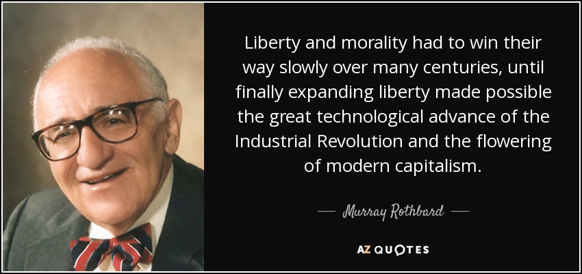 Liberty and morality had to win their way slowly over many centuries, until finally expanding liberty made possible the great technological advance of the Industrial Revolution and the flowering of modern capitalism. - Murray Rothbard