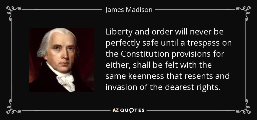 Liberty and order will never be perfectly safe until a trespass on the Constitution provisions for either, shall be felt with the same keenness that resents and invasion of the dearest rights. - James Madison