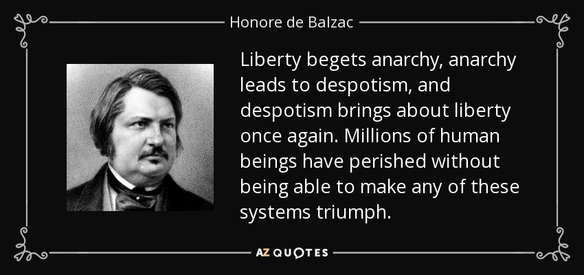 Liberty begets anarchy, anarchy leads to despotism, and despotism brings about liberty once again. Millions of human beings have perished without being able to make any of these systems triumph. - Honore de Balzac