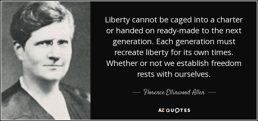 Liberty cannot be caged into a charter or handed on ready-made to the next generation. Each generation must recreate liberty for its own times. Whether or not we establish freedom rests with ourselves. - Florence Ellinwood Allen