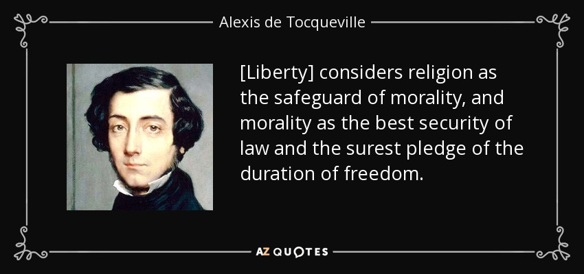 [Liberty] considers religion as the safeguard of morality, and morality as the best security of law and the surest pledge of the duration of freedom. - Alexis de Tocqueville