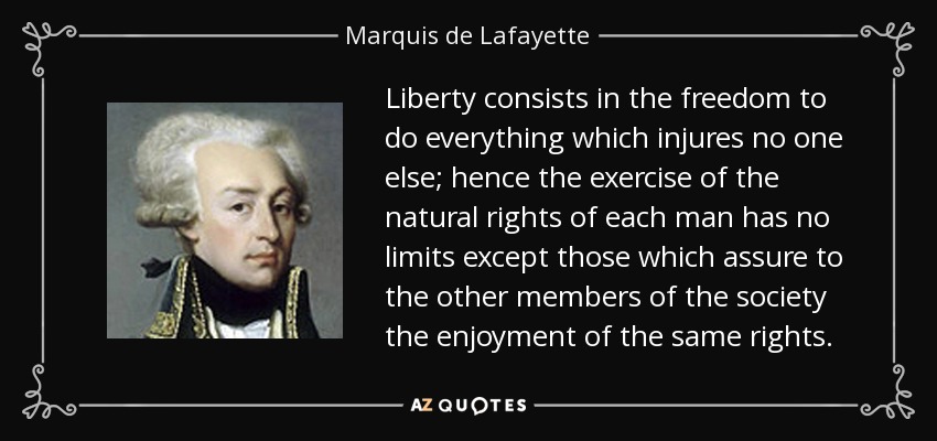Liberty consists in the freedom to do everything which injures no one else; hence the exercise of the natural rights of each man has no limits except those which assure to the other members of the society the enjoyment of the same rights. - Marquis de Lafayette