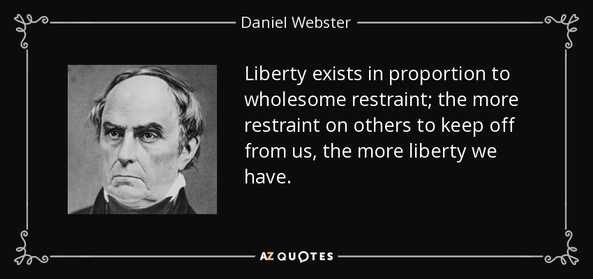 Liberty exists in proportion to wholesome restraint; the more restraint on others to keep off from us, the more liberty we have. - Daniel Webster