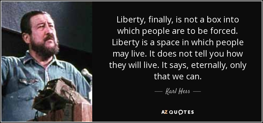 Liberty, finally, is not a box into which people are to be forced. Liberty is a space in which people may live. It does not tell you how they will live. It says, eternally, only that we can. - Karl Hess