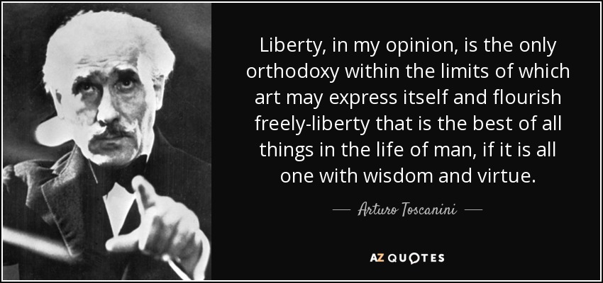 Liberty, in my opinion, is the only orthodoxy within the limits of which art may express itself and flourish freely-liberty that is the best of all things in the life of man, if it is all one with wisdom and virtue. - Arturo Toscanini
