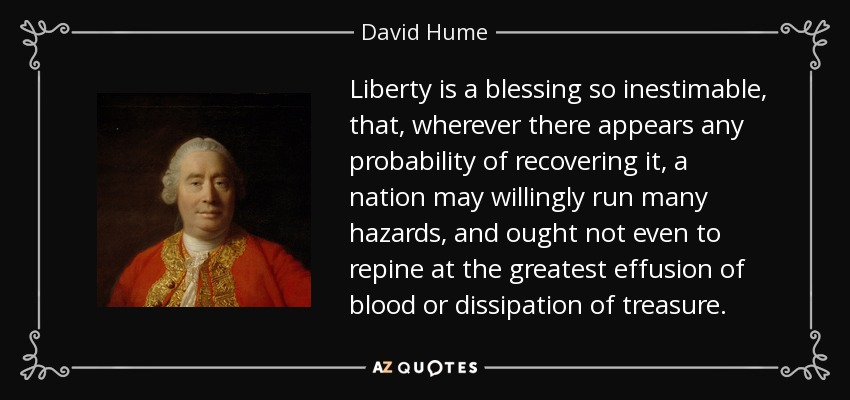 Liberty is a blessing so inestimable, that, wherever there appears any probability of recovering it, a nation may willingly run many hazards, and ought not even to repine at the greatest effusion of blood or dissipation of treasure. - David Hume