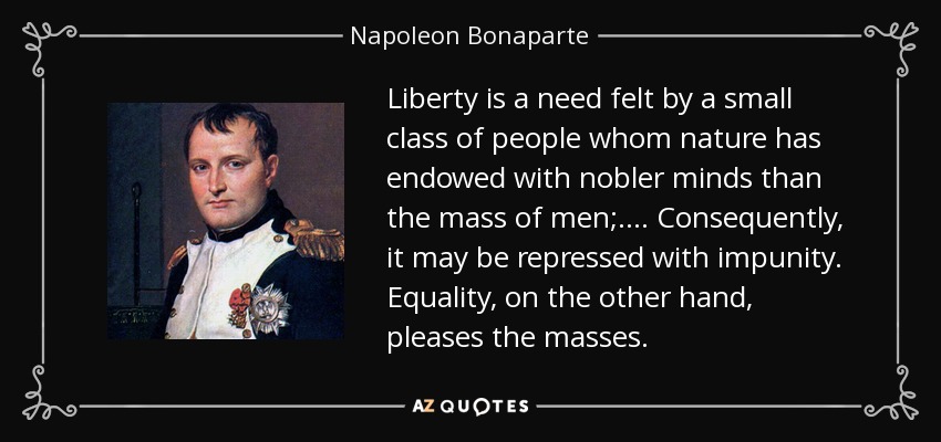 Liberty is a need felt by a small class of people whom nature has endowed with nobler minds than the mass of men;.... Consequently, it may be repressed with impunity. Equality, on the other hand, pleases the masses. - Napoleon Bonaparte