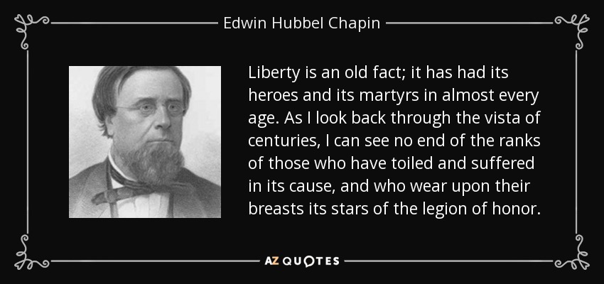 Liberty is an old fact; it has had its heroes and its martyrs in almost every age. As I look back through the vista of centuries, I can see no end of the ranks of those who have toiled and suffered in its cause, and who wear upon their breasts its stars of the legion of honor. - Edwin Hubbel Chapin