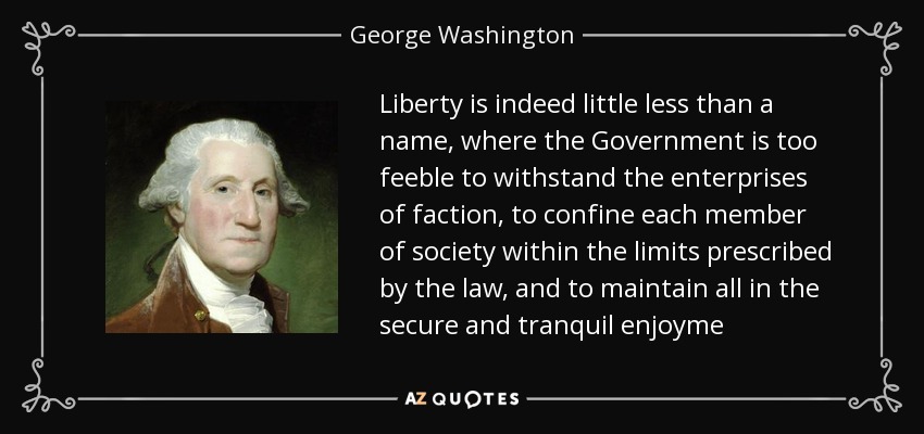 Liberty is indeed little less than a name, where the Government is too feeble to withstand the enterprises of faction, to confine each member of society within the limits prescribed by the law, and to maintain all in the secure and tranquil enjoyme - George Washington