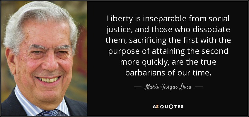 Liberty is inseparable from social justice, and those who dissociate them, sacrificing the first with the purpose of attaining the second more quickly, are the true barbarians of our time. - Mario Vargas Llosa