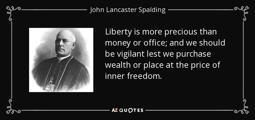 Liberty is more precious than money or office; and we should be vigilant lest we purchase wealth or place at the price of inner freedom. - John Lancaster Spalding