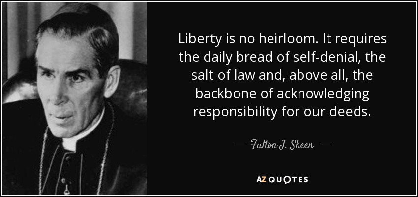 Liberty is no heirloom. It requires the daily bread of self-denial, the salt of law and, above all, the backbone of acknowledging responsibility for our deeds. - Fulton J. Sheen