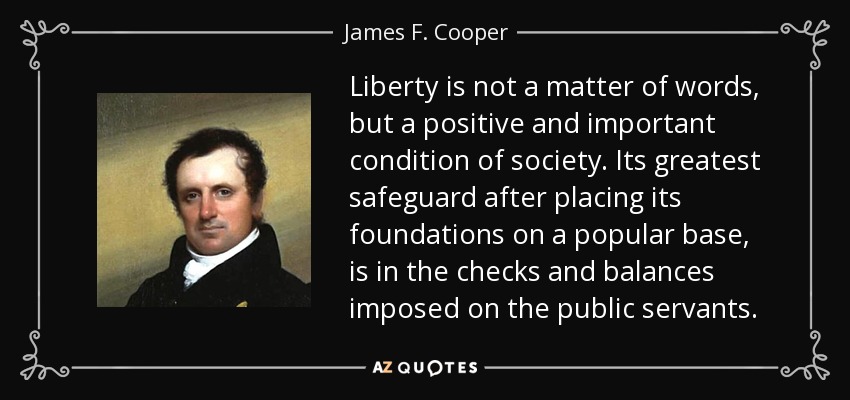Liberty is not a matter of words, but a positive and important condition of society. Its greatest safeguard after placing its foundations on a popular base, is in the checks and balances imposed on the public servants. - James F. Cooper