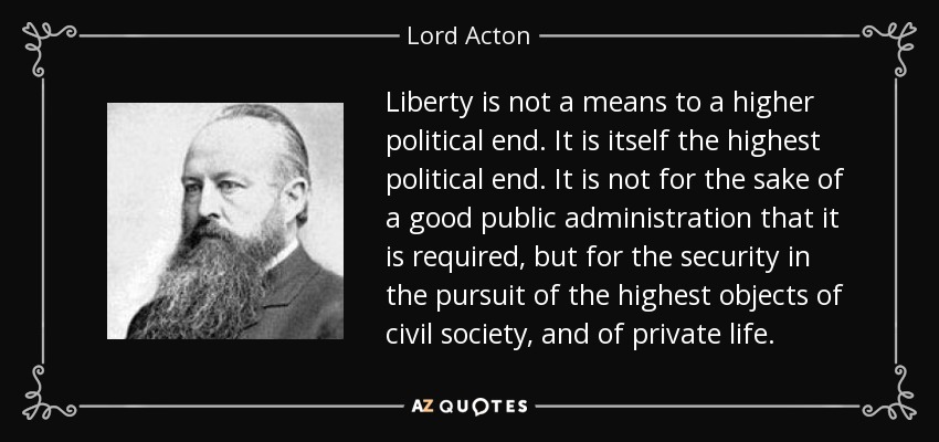 Liberty is not a means to a higher political end. It is itself the highest political end. It is not for the sake of a good public administration that it is required, but for the security in the pursuit of the highest objects of civil society, and of private life. - Lord Acton